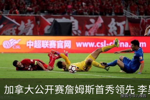 加拿大公开赛詹姆斯首秀领先 李昊桐T2窦泽成淘汰