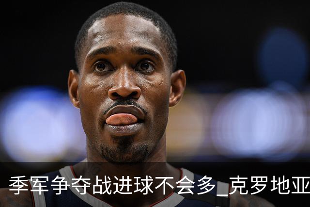 季军争夺战进球不会多 克罗地亚领先半个身位