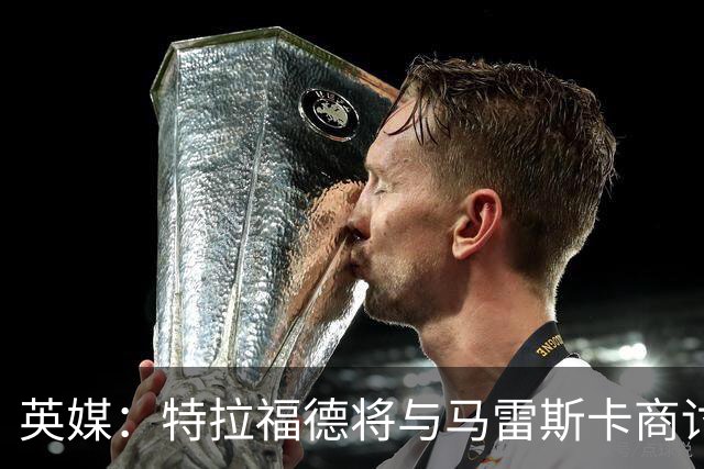 英媒：特拉福德将与马雷斯卡商讨定位，纽卡、尤文等队感兴趣