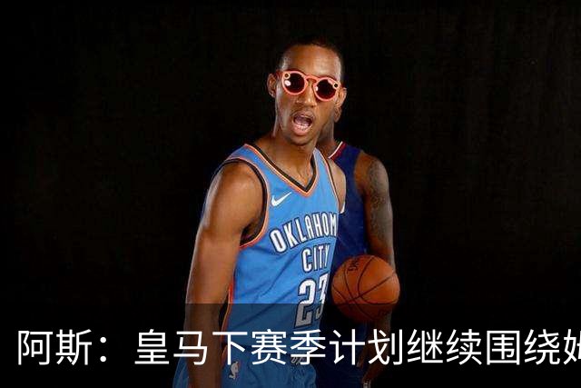 阿斯：皇马下赛季计划继续围绕姆巴佩打造球队，最大化发挥他能力