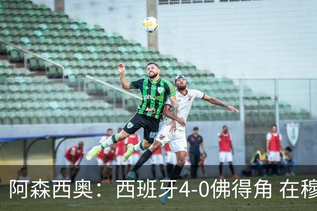 阿森西奥：西班牙4-0佛得角 在穆里尼奥带领下对西甲夺冠很有信心