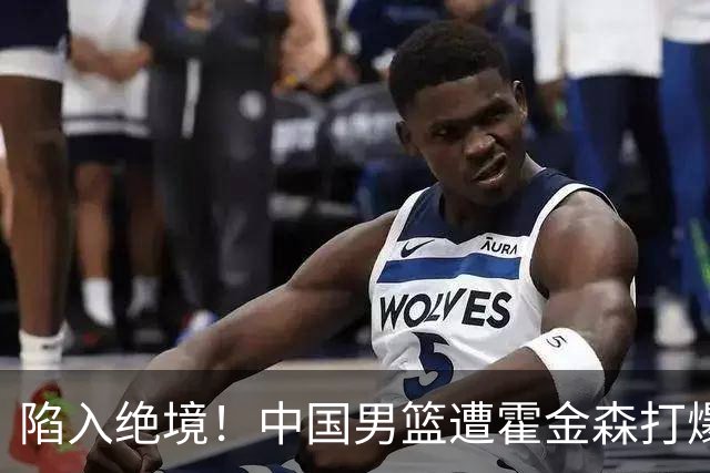 陷入绝境！中国男篮遭霍金森打爆 末轮不胜将无缘世界杯